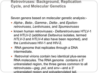 Retroviruses: Background, Replication
Cycle, and Molecular Genetics
Seven genera based on molecular genetic analysis:-
 Alpha-, Beta-, Gamma-, Delta-, and Epsilon-
retroviruses, Lentiviruses, and Spumaviruses
 known human retroviruses:- Deltaretroviruses HTLV-1
and HTLV-2 (additional Deltavirus isolates, termed
HTLV-3 and HTLV-4 also have been reported), and
the Lentiviruses HIV-1 and HIV-2.
 RNA genome that replicates through a DNA
intermediate.
 Retroviral virions contain two identical plus-sense
RNA molecules. The RNA genome contains a 5′
untranslated region, the three genes common to all
retroviruses—gag, pol, and env—and a 3′
untranslated region and polyadenylated tail.
 