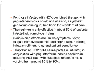  For those infected with HCV, combined therapy with
peg-interferon-α2a or -2b and ribavirin, a synthetic
guanosine analogue, has been the standard of care.
 The regimen is only effective in about 50% of patients
infected with genotype 1 virus.
 Serious side effects are flulike symptoms, fever,
fatigue, hemolytic anemia, and depression, resulting
in low enrollment rates and patient compliance.
 Telaprevir, an HCV 3/4A serine protease inhibitor, in
conjunction with peg-interferon, can be effective in
reducing viral load, with sustained response rates
varying from around 50% to 80%.
 