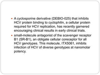  A cyclosporine derivative (DEBIO-025) that inhibits
HCV protein binding to cyclophilin, a cellular protein
required for HCV replication, has recently garnered
encouraging clinical results in early clinical trials.
 small-molecule antagonist of the scavenger receptor
B1 (SR-B1), an obligate cellular coreceptor for all
HCV genotypes. This molecule, ITX5061, inhibits
infection of HCV of diverse genotypes at nanomolar
potency.
 