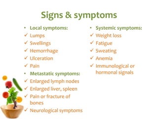 Signs & symptoms
• Local symptoms:
 Lumps
 Swellings
 Hemorrhage
 Ulceration
 Pain
• Metastatic symptoms:
 Enlarged lymph nodes
 Enlarged liver, spleen
 Pain or fracture of
bones
 Neurological symptoms
• Systemic symptoms:
 Weight loss
 Fatigue
 Sweating
 Anemia
 Immunological or
hormonal signals
 