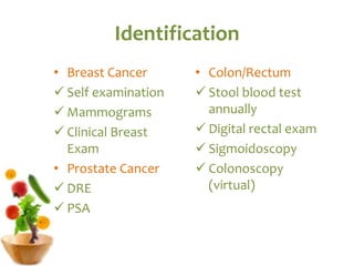 Identification
• Breast Cancer
 Self examination
 Mammograms
 Clinical Breast
Exam
• Prostate Cancer
 DRE
 PSA
• Colon/Rectum
 Stool blood test
annually
 Digital rectal exam
 Sigmoidoscopy
 Colonoscopy
(virtual)
 