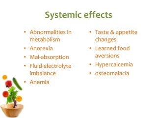 Systemic effects
• Abnormalities in
metabolism
• Anorexia
• Mal-absorption
• Fluid-electrolyte
imbalance
• Anemia
• Taste & appetite
changes
• Learned food
aversions
• Hypercalcemia
• osteomalacia
 