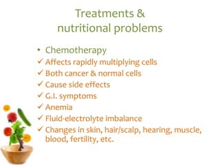 Treatments &
nutritional problems
• Chemotherapy
 Affects rapidly multiplying cells
 Both cancer & normal cells
 Cause side effects
 G.I. symptoms
 Anemia
 Fluid-electrolyte imbalance
 Changes in skin, hair/scalp, hearing, muscle,
blood, fertility, etc.
 