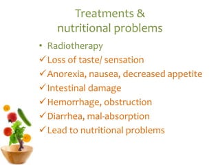 Treatments &
nutritional problems
• Radiotherapy
Loss of taste/ sensation
Anorexia, nausea, decreased appetite
Intestinal damage
Hemorrhage, obstruction
Diarrhea, mal-absorption
Lead to nutritional problems
 