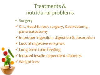 Treatments &
nutritional problems
• Surgery
G.I., Head & neck surgery, Gastrectomy,
pancreatectomy
Improper ingestion, digestion & absorption
Loss of digestive enzymes
Long term tube feeding
Induced insulin dependent diabetes
Weight loss
 