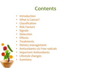 Contents
• Introduction
• What is Cancer?
• Classification
• Risk Factors
• Signals
• Detection
• Effects
• Treatments
• Dietary management
• Antioxidants v/s Free radicals
• Important Antioxidants
• Lifestyle changes
• Summery
 