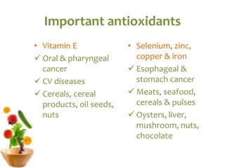Important antioxidants
• Vitamin E
 Oral & pharyngeal
cancer
 CV diseases
 Cereals, cereal
products, oil seeds,
nuts
• Selenium, zinc,
copper & iron
 Esophageal &
stomach cancer
 Meats, seafood,
cereals & pulses
 Oysters, liver,
mushroom, nuts,
chocolate
 