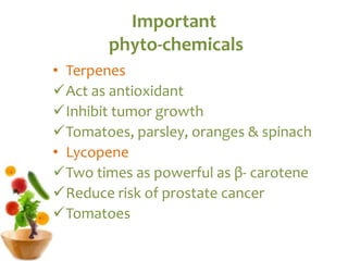 Important
phyto-chemicals
• Terpenes
Act as antioxidant
Inhibit tumor growth
Tomatoes, parsley, oranges & spinach
• Lycopene
Two times as powerful as β- carotene
Reduce risk of prostate cancer
Tomatoes
 