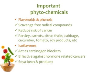 Important
phyto-chemicals
• Flavonoids & phenols
 Scavenge free radical compounds
 Reduce risk of cancer
 Parsley, carrots, citrus fruits, cabbage,
cucumber, tomato, soy products, etc
• Isoflavones
 Act as carcinogen blockers
 Effective against hormone related cancers
 Soya bean & products
 