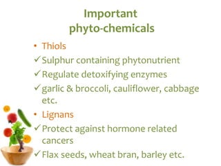 Important
phyto-chemicals
• Thiols
Sulphur containing phytonutrient
Regulate detoxifying enzymes
garlic & broccoli, cauliflower, cabbage
etc.
• Lignans
Protect against hormone related
cancers
Flax seeds, wheat bran, barley etc.
 