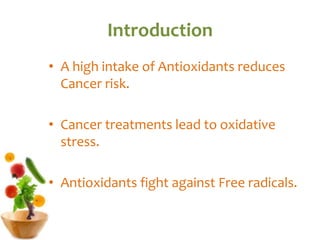 Introduction
• A high intake of Antioxidants reduces
Cancer risk.
• Cancer treatments lead to oxidative
stress.
• Antioxidants fight against Free radicals.
 