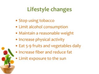 Lifestyle changes
• Stop using tobacco
• Limit alcohol consumption
• Maintain a reasonable weight
• Increase physical activity
• Eat 5-9 fruits and vegetables daily
• Increase fiber and reduce fat
• Limit exposure to the sun
 