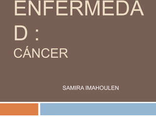 ENFERMEDA 
D : 
CÁNCER 
SAMIRA IMAHOULEN 
 