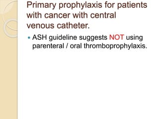 Primary prophylaxis for patients
with cancer with central
venous catheter.
 ASH guideline suggests NOT using
parenteral / oral thromboprophylaxis.
 