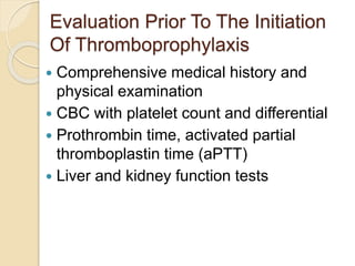 Evaluation Prior To The Initiation
Of Thromboprophylaxis
 Comprehensive medical history and
physical examination
 CBC with platelet count and differential
 Prothrombin time, activated partial
thromboplastin time (aPTT)
 Liver and kidney function tests
 