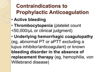 Contraindications to
Prophylactic Anticoagulation
• Active bleeding
• Thrombocytopenia (platelet count
<50,000/μL or clinical judgment)
• Underlying hemorrhagic coagulopathy
(eg, abnormal PT or aPTT excluding a
lupus inhibitor/anticoagulant) or known
bleeding disorder in the absence of
replacement therapy (eg, hemophilia, von
Willebrand disease)
 