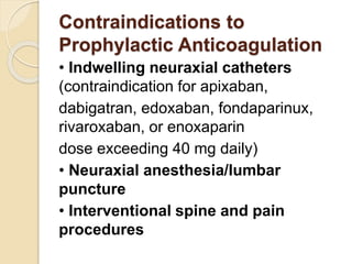 Contraindications to
Prophylactic Anticoagulation
• Indwelling neuraxial catheters
(contraindication for apixaban,
dabigatran, edoxaban, fondaparinux,
rivaroxaban, or enoxaparin
dose exceeding 40 mg daily)
• Neuraxial anesthesia/lumbar
puncture
• Interventional spine and pain
procedures
 