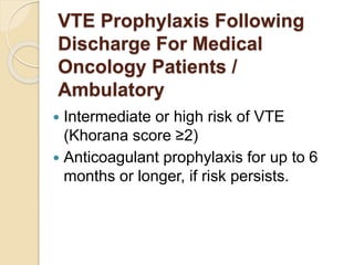 VTE Prophylaxis Following
Discharge For Medical
Oncology Patients /
Ambulatory
 Intermediate or high risk of VTE
(Khorana score ≤2)
 Anticoagulant prophylaxis for up to 6
months or longer, if risk persists.
 