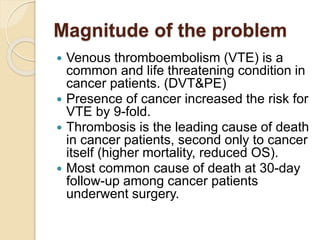 Magnitude of the problem
 Venous thromboembolism (VTE) is a
common and life threatening condition in
cancer patients. (DVT&PE)
 Presence of cancer increased the risk for
VTE by 9-fold.
 Thrombosis is the leading cause of death
in cancer patients, second only to cancer
itself (higher mortality, reduced OS).
 Most common cause of death at 30-day
follow-up among cancer patients
underwent surgery.
 