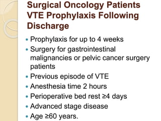 Surgical Oncology Patients
VTE Prophylaxis Following
Discharge
 Prophylaxis for up to 4 weeks
 Surgery for gastrointestinal
malignancies or pelvic cancer surgery
patients
 Previous episode of VTE
 Anesthesia time 2 hours
 Perioperative bed rest ≤4 days
 Advanced stage disease
 Age ≤60 years.
 