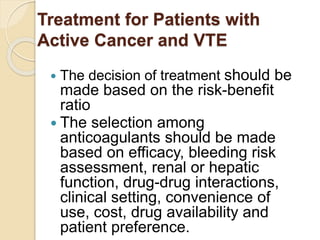 Treatment for Patients with
Active Cancer and VTE
 The decision of treatment should be
made based on the risk-benefit
ratio
 The selection among
anticoagulants should be made
based on efficacy, bleeding risk
assessment, renal or hepatic
function, drug-drug interactions,
clinical setting, convenience of
use, cost, drug availability and
patient preference.
 