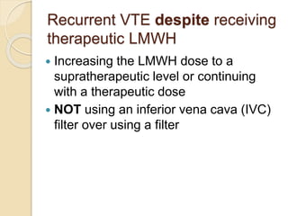 Recurrent VTE despite receiving
therapeutic LMWH
 Increasing the LMWH dose to a
supratherapeutic level or continuing
with a therapeutic dose
 NOT using an inferior vena cava (IVC)
filter over using a filter
 