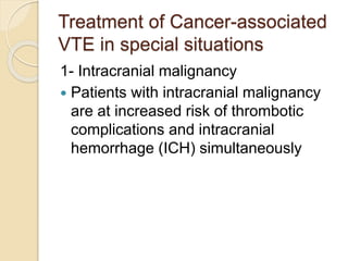Treatment of Cancer-associated
VTE in special situations
1- Intracranial malignancy
 Patients with intracranial malignancy
are at increased risk of thrombotic
complications and intracranial
hemorrhage (ICH) simultaneously
 