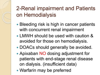 2-Renal impairment and Patients
on Hemodialysis
 Bleeding risk is high in cancer patients
with concurrent renal impairment
 LMWH should be used with caution &
avoided for those on hemodialysis.
 DOACs should generally be avoided.
 Apixaban NO dosing adjustment for
patients with end-stage renal disease
on dialysis. (insufficient data)
 Warfarin may be preferred
 