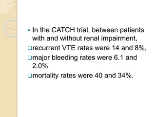  In the CATCH trial, between patients
with and without renal impairment,
recurrent VTE rates were 14 and 8%,
major bleeding rates were 6.1 and
2.0%
mortality rates were 40 and 34%.
 