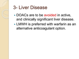 3- Liver Disease
 DOACs are to be avoided in active,
and clinically significant liver disease.
 LMWH is preferred with warfarin as an
alternative anticoagulant option.
 
