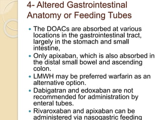 4- Altered Gastrointestinal
Anatomy or Feeding Tubes
 The DOACs are absorbed at various
locations in the gastrointestinal tract,
largely in the stomach and small
intestine,
 Only apixaban, which is also absorbed in
the distal small bowel and ascending
colon.
 LMWH may be preferred warfarin as an
alternative option.
 Dabigatran and edoxaban are not
recommended for administration by
enteral tubes.
 Rivaroxaban and apixaban can be
administered via nasogastric feeding
 