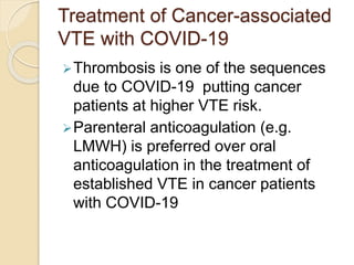 Treatment of Cancer-associated
VTE with COVID-19
Thrombosis is one of the sequences
due to COVID-19 putting cancer
patients at higher VTE risk.
Parenteral anticoagulation (e.g.
LMWH) is preferred over oral
anticoagulation in the treatment of
established VTE in cancer patients
with COVID-19
 