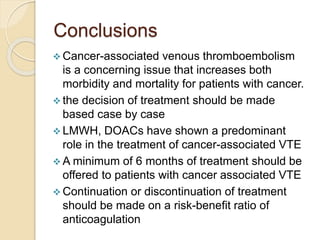 Conclusions
 Cancer-associated venous thromboembolism
is a concerning issue that increases both
morbidity and mortality for patients with cancer.
 the decision of treatment should be made
based case by case
 LMWH, DOACs have shown a predominant
role in the treatment of cancer-associated VTE
 A minimum of 6 months of treatment should be
offered to patients with cancer associated VTE
 Continuation or discontinuation of treatment
should be made on a risk-benefit ratio of
anticoagulation
 