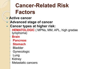 Cancer-Related Risk
Factors
 Active cancer
 Advanced stage of cancer
 Cancer types at higher risk:
◦ HEMATOLOGIC ( MPNs, MM, APL, high gradae
lymphoma)
◦ Brain
◦ Pancreas
◦ Stomach
◦ Bladder
◦ Gynecologic
◦ Lung
◦ Kidney
◦ Metastatic cancers
 
