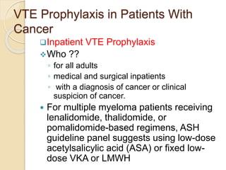 VTE Prophylaxis in Patients With
Cancer
Inpatient VTE Prophylaxis
Who ??
◦ for all adults
◦ medical and surgical inpatients
◦ with a diagnosis of cancer or clinical
suspicion of cancer.
 For multiple myeloma patients receiving
lenalidomide, thalidomide, or
pomalidomide-based regimens, ASH
guideline panel suggests using low-dose
acetylsalicylic acid (ASA) or fixed low-
dose VKA or LMWH
 