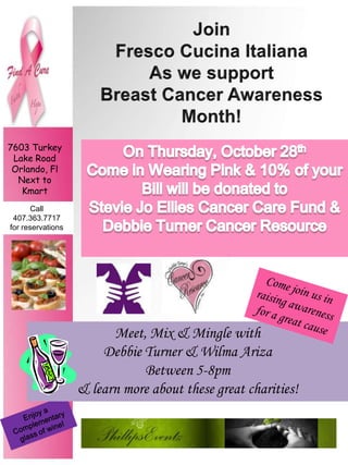 Join  Fresco CucinaItaliana As we support  Breast Cancer Awareness  Month! 7603 Turkey Lake Road Orlando, Fl  Next to Kmart On Thursday, October 28th Come in Wearing Pink & 10% of your Bill will be donated to  Stevie Jo Ellies Cancer Care Fund &  Debbie Turner Cancer Resource Call  407.363.7717  for reservations   Come join us in  raising awareness  for a great cause Meet, Mix & Mingle with   Debbie Turner & Wilma Ariza Between 5-8pm   & learn more about these great charities! Enjoy a Complementary  glass of wine! 