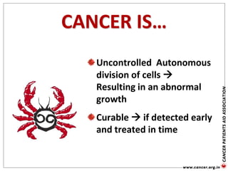 CANCER IS…
Uncontrolled Autonomous
division of cells 
Resulting in an abnormal
growth
Curable  if detected early
and treated in time
 