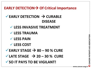 EARLY DETECTION Of Critical Importance
EARLY DETECTION  CURABLE
DISEASE
 LESS INVASIVE TREATMENT
 LESS TRAUMA
 LESS PAIN
 LESS COST
EARLY STAGE  80 – 90 % CURE
LATE STAGE  20 – 30 % CURE
SO IT PAYS TO BE VIGILANT!
 