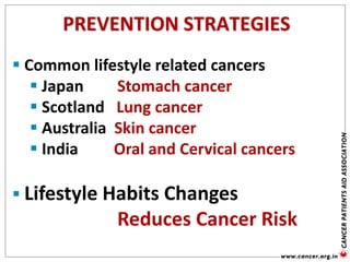 PREVENTION STRATEGIES
 Common lifestyle related cancers
 Japan Stomach cancer
 Scotland Lung cancer
 Australia Skin cancer
 India Oral and Cervical cancers
 Lifestyle Habits Changes
Reduces Cancer Risk
 