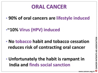 ORAL CANCER
• 90% of oral cancers are lifestyle induced
•~10% Virus (HPV) induced
• No tobacco habit and tobacco cessation
reduces risk of contracting oral cancer
• Unfortunately the habit is rampant in
India and finds social sanction
 