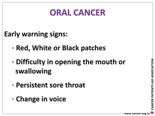 Early warning signs:
• Red, White or Black patches
• Difficulty in opening the mouth or
swallowing
• Persistent sore throat
• Change in voice
ORAL CANCER
 