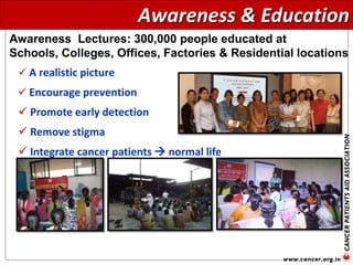  A realistic picture
 Encourage prevention
 Promote early detection
 Remove stigma
 Integrate cancer patients  normal life
Awareness Lectures: 300,000 people educated at
Schools, Colleges, Offices, Factories & Residential locations
Awareness & Education
 