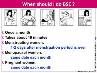 When should I do BSE ?
Once a month
Takes about 10 minutes
Menstruating women:
1-2 days after menstruation period is over
Menopausal women:
same date each month
Pregnant women:
same date each month
 