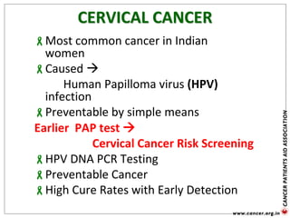 CERVICAL CANCER
Most common cancer in Indian
women
Caused 
Human Papilloma virus (HPV)
infection
Preventable by simple means
Earlier PAP test 
Cervical Cancer Risk Screening
HPV DNA PCR Testing
Preventable Cancer
High Cure Rates with Early Detection
 