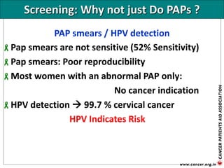 Screening: Why not just Do PAPs ?
PAP smears / HPV detection
Pap smears are not sensitive (52% Sensitivity)
Pap smears: Poor reproducibility
Most women with an abnormal PAP only:
No cancer indication
HPV detection  99.7 % cervical cancer
HPV Indicates Risk
 