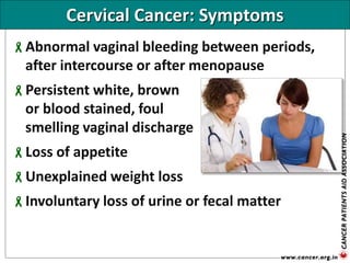 Cervical Cancer: Symptoms
Abnormal vaginal bleeding between periods,
after intercourse or after menopause
Persistent white, brown
or blood stained, foul
smelling vaginal discharge
Loss of appetite
Unexplained weight loss
Involuntary loss of urine or fecal matter
 