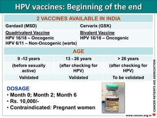 HPV vaccines: Beginning of the end
2 VACCINES AVAILABLE IN INDIA
Gardasil (MSD) Cervarix (GSK)
Quadrivalent Vaccine
HPV 16/18 – Oncogenic
HPV 6/11 – Non-Oncogenic (warts)
Bivalent Vaccine
HPV 16/18 – Oncogenic
AGE
9 -12 years 13 - 26 years > 26 years
(before sexually
active)
(after checking for
HPV)
(after checking for
HPV)
Validated Validated To be validated
DOSAGE
• Month 0; Month 2; Month 6
• Rs. 10,000/-
• Contraindicated: Pregnant women
 