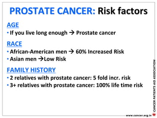 PROSTATE CANCER: Risk factors
AGE
• If you live long enough  Prostate cancer
RACE
• African-American men  60% Increased Risk
• Asian men Low Risk
FAMILY HISTORY
• 2 relatives with prostate cancer: 5 fold incr. risk
• 3+ relatives with prostate cancer: 100% life time risk
 