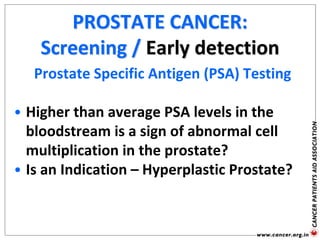 PROSTATE CANCER:
Screening / Early detection
Prostate Specific Antigen (PSA) Testing
• Higher than average PSA levels in the
bloodstream is a sign of abnormal cell
multiplication in the prostate?
• Is an Indication – Hyperplastic Prostate?
 
