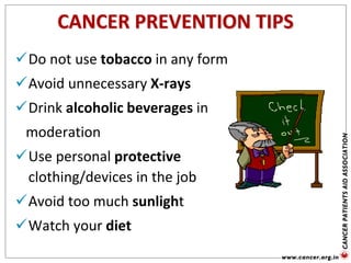 CANCER PREVENTION TIPS
Do not use tobacco in any form
Avoid unnecessary X-rays
Drink alcoholic beverages in
moderation
Use personal protective
clothing/devices in the job
Avoid too much sunlight
Watch your diet
 